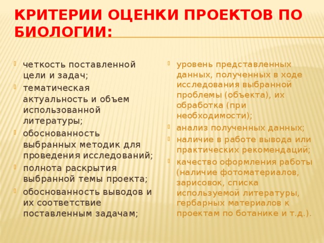 Критерии оценки проектов по биологии:   четкость поставленной цели и задач; тематическая актуальность и объем использованной литературы; обоснованность выбранных методик для проведения исследований; полнота раскрытия выбранной темы проекта; обоснованность выводов и их соответствие поставленным задачам; уровень представленных данных, полученных в ходе исследования выбранной проблемы (объекта), их обработка (при необходимости); анализ полученных данных; наличие в работе вывода или практических рекомендаций; качество оформления работы (наличие фотоматериалов, зарисовок, списка используемой литературы, гербарных материалов к проектам по ботанике и т.д.). 