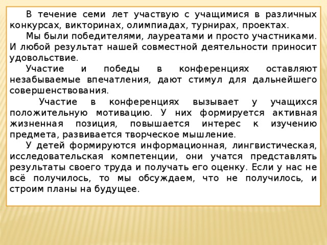  В течение семи лет участвую с учащимися в различных конкурсах, викторинах, олимпиадах, турнирах, проектах.  Мы были победителями, лауреатами и просто участниками. И любой результат нашей совместной деятельности приносит удовольствие.  Участие и победы в конференциях оставляют незабываемые впечатления, дают стимул для дальнейшего совершенствования.   Участие в конференциях вызывает у учащихся положительную мотивацию. У них формируется активная жизненная позиция, повышается интерес к изучению предмета, развивается творческое мышление.  У детей формируются информационная, лингвистическая, исследовательская компетенции, они учатся представлять результаты своего труда и получать его оценку. Если у нас не всё получилось, то мы обсуждаем, что не получилось, и строим планы на будущее. 