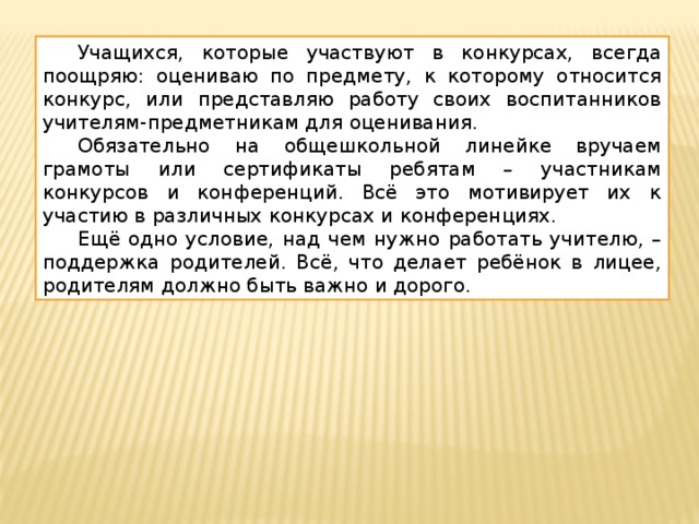  Учащихся, которые участвуют в конкурсах, всегда поощряю: оцениваю по предмету, к которому относится конкурс, или представляю работу своих воспитанников учителям-предметникам для оценивания.  Обязательно на общешкольной линейке вручаем грамоты или сертификаты ребятам – участникам конкурсов и конференций. Всё это мотивирует их к участию в различных конкурсах и конференциях.  Ещё одно условие, над чем нужно работать учителю, – поддержка родителей. Всё, что делает ребёнок в лицее, родителям должно быть важно и дорого. 