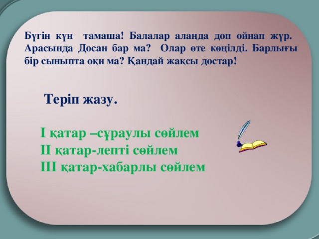 Бүгін күн тамаша! Балалар алаңда доп ойнап жүр. Арасында Досан бар ма? Олар өте көңілді. Барлығы бір сыныпта оқи ма? Қандай жақсы достар!               Теріп жазу.   І қатар –сұраулы сөйлем  ІІ қатар-лепті сөйлем  ІІІ қатар-хабарлы сөйлем 