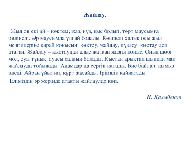 Жайлау.    Жыл он екі ай – көктем, жаз, күз, қыс болып, төрт маусымға бөлінеді. Әр маусымда үш ай болады. Көшпелі халық осы жыл мезгілдеріне қарай қонысын: көктеу, жайлау, күздеу, қыстау деп атаған.  Жайлау – қыстаудан алыс жатқан жазғы қоныс. Оның шөбі мол, суы тұнық, ауасы салқын болады. Қыстан арықтап шыққан мал жайлауда тойынады. Адамдар да сергіп қалады. Бие байлап, қымыз ішеді. Айран ұйытып, құрт жасайды. Ірімшік қайнатады.  Еліміздің әр жерінде атақты жайлаулар көп.   Н. Қазыбеков 