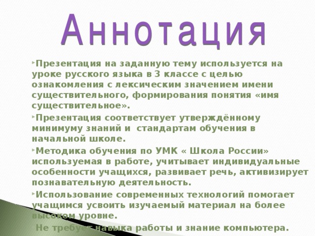 Презентация на заданную тему используется на уроке русского языка в 3 классе с целью ознакомления с лексическим значением имени существительного, формирования понятия «имя существительное». Презентация соответствует утверждённому минимуму знаний и стандартам обучения в начальной школе. Методика обучения по УМК « Школа России» используемая в работе, учитывает индивидуальные особенности учащихся, развивает речь, активизирует познавательную деятельность. Использование современных технологий помогает учащимся усвоить изучаемый материал на более высоком уровне. Не требует навыка работы и знание компьютера. 