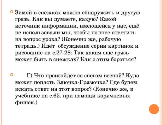 Зимой в снежках можно обнаружить и другую грязь. Как вы думаете, какую? Какой источник информации, имеющейся у нас, ещё не использовали мы, чтобы полнее ответить на вопрос урока? (Конечно же, рабочую тетрадь.) Идёт обсуждение серии картинок и рисование на с.27-28: Так какая ещё грязь может быть в снежках? Как с этим бороться?  Г) Что произойдёт со снегом весной? Куда может попасть Злючка-Грязючка? Где будем искать ответ на этот вопрос? (Конечно же, в учебнике на с.65. при помощи коричневых фишек.) 