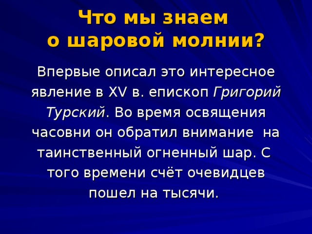 Что мы знаем  о шаровой молнии?   Впервые описал это интересное явление в XV в. епископ Григорий Турский . Во время освящения часовни он обратил внимание на таинственный огненный шар. С того времени счёт очевидцев пошел на тысячи.