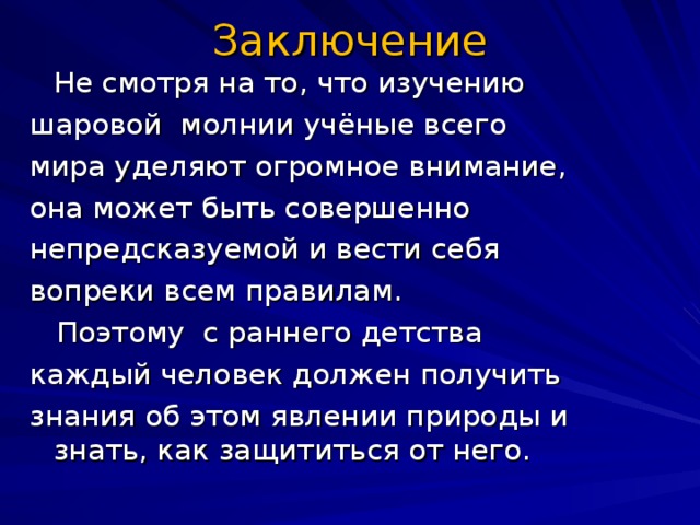 Заключение  Не смотря на то, что изучению шаровой молнии учёные всего мира уделяют огромное внимание, она может быть совершенно непредсказуемой и вести себя вопреки всем правилам.  Поэтому с раннего детства каждый человек должен получить знания об этом явлении природы и знать, как защититься от него.