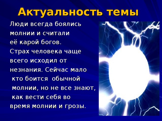 Актуальность темы    Люди всегда боялись молнии и считали её карой богов. Страх человека чаще всего исходил от незнания. Сейчас мало  кто боится обычной  молнии, но не все знают,  как вести себя во время молнии и грозы.