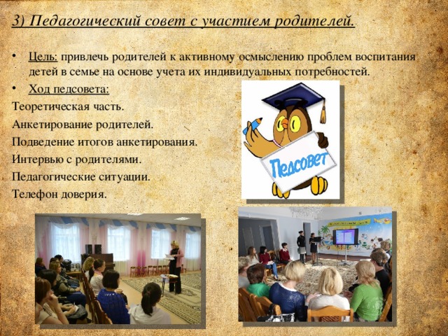 3) Педагогический совет с участием родителей.   Цель: привлечь родителей к активному осмыслению проблем воспитания детей в семье на основе учета их индивидуальных потребностей. Ход педсовета: Теоретическая часть. Анкетирование родителей. Подведение итогов анкетирования. Интервью с родителями. Педагогические ситуации. Телефон доверия. 