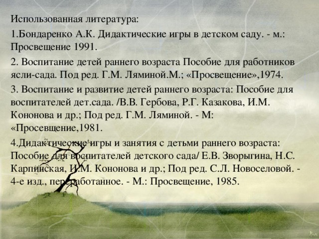 Использованная литература: 1.Бондаренко А.К. Дидактические игры в детском саду. - м.: Просвещение 1991. 2. Воспитание детей раннего возраста Пособие для работников ясли-сада. Под ред. Г.М. Ляминой.М.; «Просвещение»,1974. 3. Воспитание и развитие детей раннего возраста: Пособие для воспитателей дет.сада. /В.В. Гербова, Р.Г. Казакова, И.М. Кононова и др.; Под ред. Г.М. Ляминой. - М: «Просевщение,1981. 4.Дидактические игры и занятия с детьми раннего возраста: Пособие для воспитателей детского сада/ Е.В. Зворыгина, Н.С. Карпинская, И.М. Кононова и др.; Под ред. С.Л. Новоселовой. - 4-е изд., переработанное. - М.: Просвещение, 1985. 