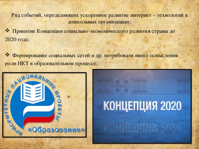 Ряд событий, определяющих ускоренное развитие интернет – технологий в дошкольных организациях: Принятие Концепции социально-экономического развития страны до 2020 года; Формирование социальных сетей и др. потребовали иного осмысления роли ИКТ в образовательном процессе; 