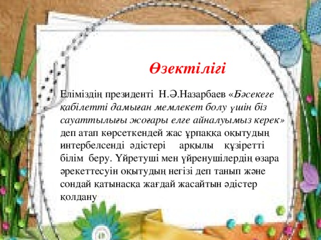 Өзектілігі Еліміздің президенті Н.Ә.Назарбаев « Бәсекеге қабілетті дамыған мемлекет болу үшін біз сауаттылығы жоғары елге айналуымыз керек» деп атап көрсеткендей жас ұрпаққа оқытудың интербелсенді әдістері арқылы құзіретті білім беру. Үйретуші мен үйренушілердің өзара әрекеттесуін оқытудың негізі деп танып және сондай қатынасқа жағдай жасайтын әдістер қолдану 