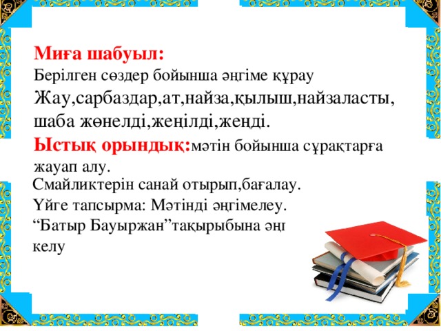 Миға шабуыл: Берілген сөздер бойынша әңгіме құрау Жау,сарбаздар,ат,найза,қылыш,найзаласты, шаба жөнелді,жеңілді,жеңді. Ыстық орындық: мәтін бойынша сұрақтарға жауап алу. Смайликтерін санай отырып,бағалау. Үйге тапсырма: Мәтінді әңгімелеу. “ Батыр Бауыржан”тақырыбына әңгіме жазып келу 