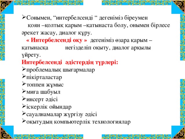 Сонымен, “интербелсенді “ дегеніміз біреумен  қоян –қолтық қарым –қатынаста болу, онымен бірлесе әрекет жасау, диалог құру.  « Интербелсенді оқу » дегеніміз өзара қарым –қатынасқа негізделіп оқыту, диалог арқылы үйрету. Интербелсенді әдістердің түрлері: проблемалық шығармалар пікірталастар топпен жұмыс миға шабуыл инсерт әдісі іскерлік ойындар сауалнамалар жүргізу әдісі оқытудың компьютерлік технологиялар 