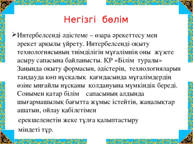 Негізгі бөлім   Интербелсенді әдістеме – өзара әрекеттесу мен әрекет арқылы үйрету. Интербелсенді оқыту технологиясының тиімділігін мұғалімнің оны жүзеге асыру сапасына байланысты. ҚР «Білім туралы» Заңында оқыту формасын, әдістерін, технологияларын таңдауда көп нұсқалық қағидасында мұғалімдердің өзіне ыңғайлы нұсқаны қолдануына мүмкіндік береді. Сонымен қатар білім сапасының алдында шығармашылық бағытта жұмыс істейтін, жаңалықтар ашатын, ойлау қабілетімен  ерекшеленетін жеке тұлға қалыптастыру  міндеті тұр. 