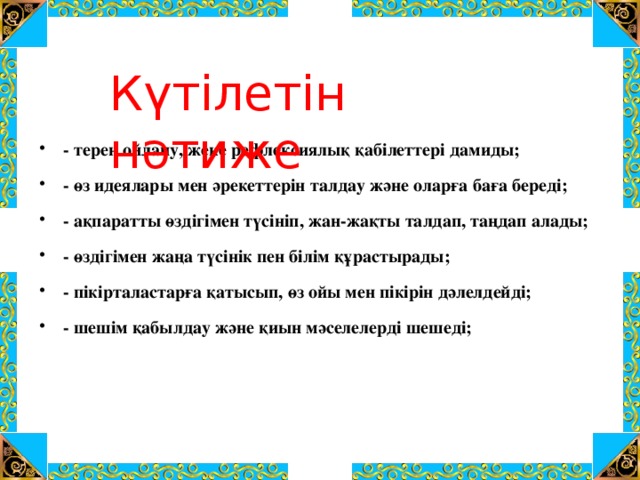 Күтілетін нәтиже - терең ойлану, жеке рефлексиялық қабілеттері дамиды; - өз идеялары мен әрекеттерін талдау және оларға баға береді; - ақпаратты өздігімен түсініп, жан-жақты талдап, таңдап алады; - өздігімен жаңа түсінік пен білім құрастырады; - пікірталастарға қатысып, өз ойы мен пікірін дәлелдейді; - шешім қабылдау және қиын мәселелерді шешеді;  