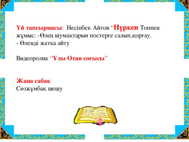 Үй тапсырмасы : Несіпбек Айтов “ Нүркен Топпен жұмыс: -Өлең шумақтарын постерге салып,қорғау. - Өлеңді жатқа айту Видеоролик “ Ұлы Отан соғысы ” Жаңа сабақ Сөзжұмбақ шешу 