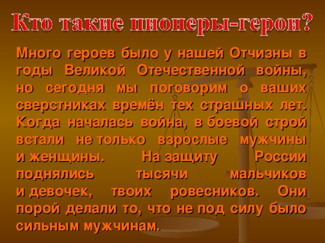 Много героев было у нашей Отчизны в годы Великой Отечественной войны, но сегодня мы поговорим о ваших сверстниках времён тех страшных лет. Когда началась война, в боевой строй встали не только взрослые мужчины и женщины. На защиту России поднялись тысячи мальчиков и девочек, твоих ровесников. Они порой делали то, что не под силу было сильным мужчинам.