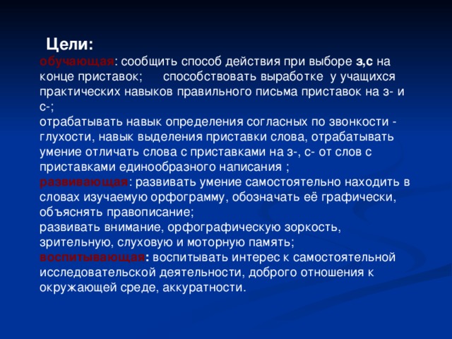   Цели: обучающая : сообщить способ действия при выборе з,с на конце приставок; способствовать выработке у учащихся практических навыков правильного письма приставок на з- и с-; отрабатывать навык определения согласных по звонкости - глухости, навык выделения приставки слова, отрабатывать умение отличать слова с приставками на з-, с- от слов с приставками единообразного написания ; развивающая : развивать умение самостоятельно находить в словах изучаемую орфограмму, обозначать её графически, объяснять правописание; развивать внимание, орфографическую зоркость, зрительную, слуховую и моторную память; воспитывающая : воспитывать интерес к самостоятельной исследовательской деятельности, доброго отношения к окружающей среде, аккуратности. 