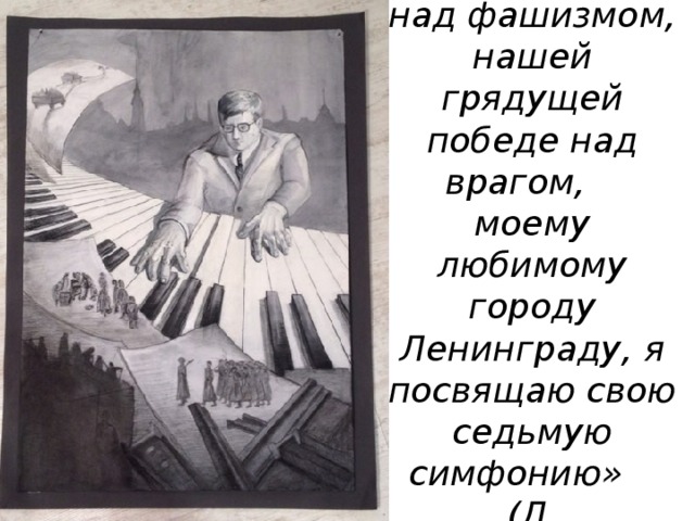 «Нашей победе над фашизмом, нашей грядущей победе над врагом,  моему любимому городу Ленинграду, я посвящаю свою седьмую симфонию»  (Д. Шостакович) 