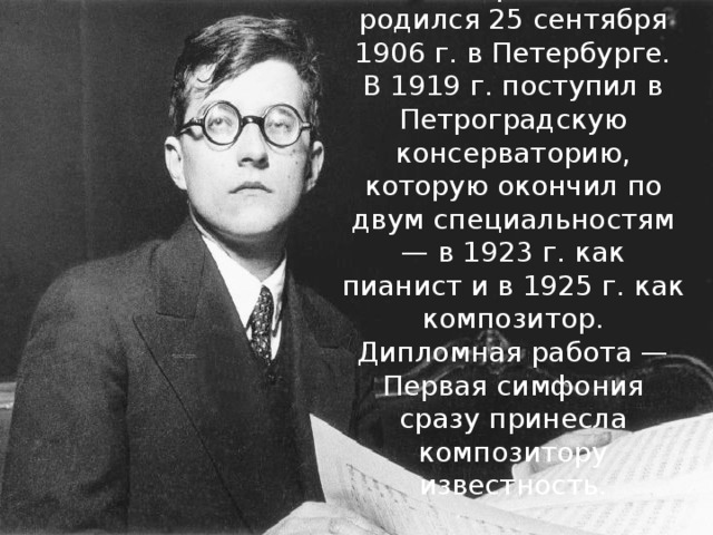 Шостакович Дмитрий Дмитриевич  родился 25 сентября 1906 г. в Петербурге. В 1919 г. поступил в Петроградскую консерваторию, которую окончил по двум специальностям — в 1923 г. как пианист и в 1925 г. как композитор. Дипломная работа — Первая симфония сразу принесла композитору известность.   