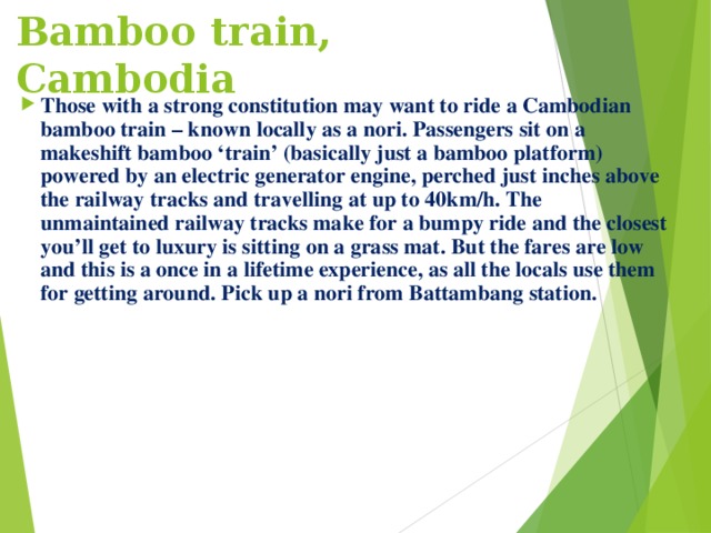 Bamboo train, Cambodia   Those with a strong constitution may want to ride a Cambodian bamboo train – known locally as a nori. Passengers sit on a makeshift bamboo ‘train’ (basically just a bamboo platform) powered by an electric generator engine, perched just inches above the railway tracks and travelling at up to 40km/h. The unmaintained railway tracks make for a bumpy ride and the closest you’ll get to luxury is sitting on a grass mat. But the fares are low and this is a once in a lifetime experience, as all the locals use them for getting around. Pick up a nori from Battambang station.  