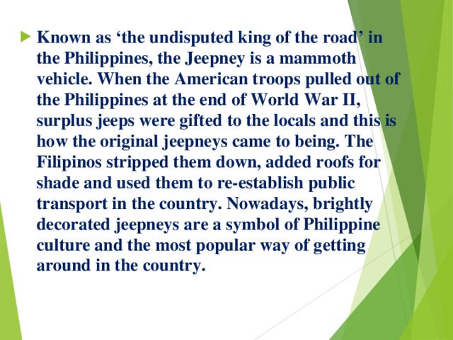 Known as ‘the undisputed king of the road’ in the Philippines, the Jeepney is a mammoth vehicle. When the American troops pulled out of the Philippines at the end of World War II, surplus jeeps were gifted to the locals and this is how the original jeepneys came to being. The Filipinos stripped them down, added roofs for shade and used them to re-establish public transport in the country. Nowadays, brightly decorated jeepneys are a symbol of Philippine culture and the most popular way of getting around in the country. 