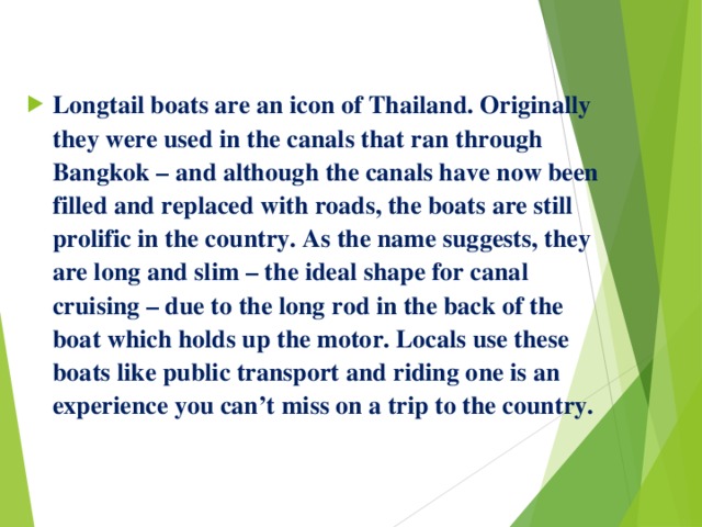  Longtail boats are an icon of Thailand. Originally they were used in the canals that ran through Bangkok – and although the canals have now been filled and replaced with roads, the boats are still prolific in the country. As the name suggests, they are long and slim – the ideal shape for canal cruising – due to the long rod in the back of the boat which holds up the motor. Locals use these boats like public transport and riding one is an experience you can’t miss on a trip to the country. 
