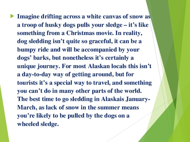 Imagine drifting across a white canvas of snow as a troop of husky dogs pulls your sledge – it’s like something from a Christmas movie. In reality, dog sledding isn’t quite so graceful, it can be a bumpy ride and will be accompanied by your dogs’ barks, but nonetheless it’s certainly a unique journey. For most Alaskan locals this isn’t a day-to-day way of getting around, but for tourists it’s a special way to travel, and something you can’t do in many other parts of the world. The best time to go sledding in Alaskais January-March, as lack of snow in the summer means you’re likely to be pulled by the dogs on a wheeled sledge. 