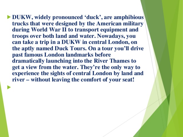 DUKW, widely pronounced ‘duck’, are amphibious trucks that were designed by the American military during World War II to transport equipment and troops over both land and water. Nowadays, you can take a trip in a DUKW in central London, on the aptly named Duck Tours. On a tour you’ll drive past famous London landmarks before dramatically launching into the River Thames to get a view from the water. They’re the only way to experience the sights of central London by land and river – without leaving the comfort of your seat! 
