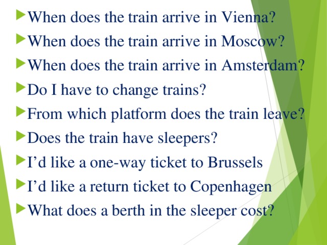 When does the train arrive in Vienna?  When does the train arrive in Moscow?  When does the train arrive in Amsterdam?  Do I have to change trains?  From which platform does the train leave?  Does the train have sleepers?  I’d like a one-way ticket to Brussels  I’d like a return ticket to Copenhagen  What does a berth in the sleeper cost?   