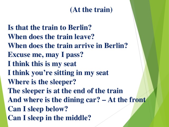  (At the train)   Is that the train to Berlin?  When does the train leave?  When does the train arrive in Berlin?  Excuse me, may I pass?  I think this is my seat  I think you’re sitting in my seat  Where is the sleeper?  The sleeper is at the end of the train  And where is the dining car? – At the front  Can I sleep below?  Can I sleep in the middle?   