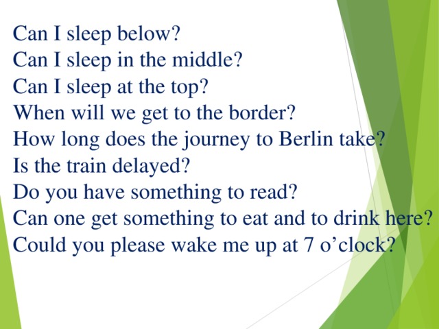 Can I sleep below?  Can I sleep in the middle?  Can I sleep at the top?  When will we get to the border?  How long does the journey to Berlin take?  Is the train delayed?  Do you have something to read?  Can one get something to eat and to drink here?  Could you please wake me up at 7 o’clock? 