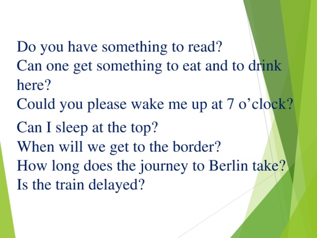 Do you have something to read?  Can one get something to eat and to drink here?  Could you please wake me up at 7 o’clock? Can I sleep at the top?  When will we get to the border?  How long does the journey to Berlin take?  Is the train delayed?    