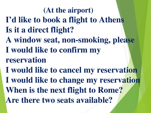  (At the airport)  I’d like to book a flight to Athens  Is it a direct flight?  A window seat, non-smoking, please  I would like to confirm my reservation  I would like to cancel my reservation  I would like to change my reservation  When is the next flight to Rome?  Are there two seats available?   