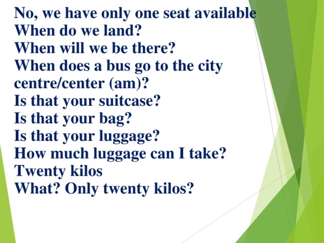 No, we have only one seat available  When do we land?  When will we be there?  When does a bus go to the city centre/center (am)?  Is that your suitcase?  Is that your bag?  Is that your luggage?  How much luggage can I take?  Twenty kilos  What? Only twenty kilos?   