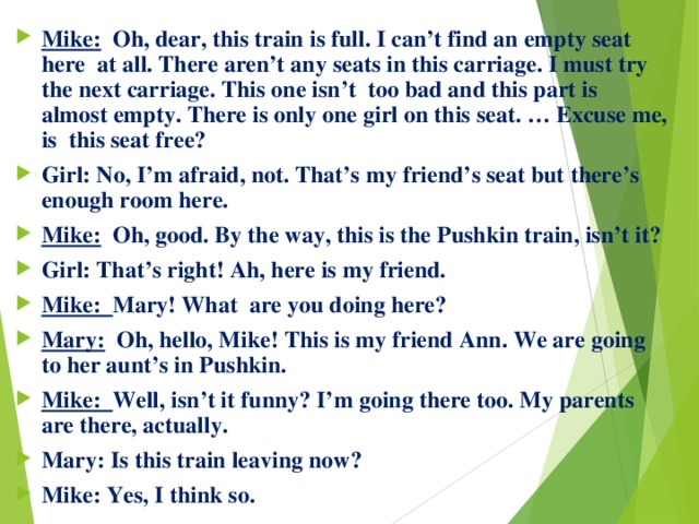 Mike: Oh, dear, this train is full. I can’t find an empty seat here at all. There aren’t any seats in this carriage. I must try the next carriage. This one isn’t too bad and this part is almost empty. There is only one girl on this seat. … Excuse me, is this seat free? Girl: No, I’m afraid, not. That’s my friend’s seat but there’s enough room here. Mike: Oh, good. By the way, this is the Pushkin train, isn’t it? Girl: That’s right! Ah, here is my friend. Mike: Mary! What are you doing here? Mary:  Oh, hello, Mike! This is my friend Ann. We are going to her aunt’s in Pushkin. Mike: Well, isn’t it funny? I’m going there too. My parents are there, actually. Mary: Is this train leaving now? Mike: Yes, I think so. 