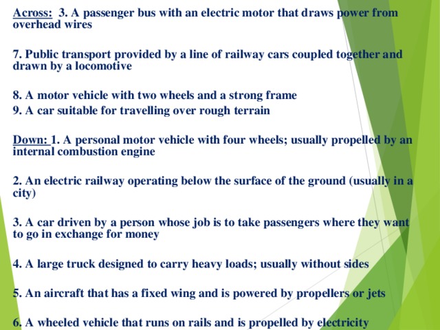 Across: 3. A passenger bus with an electric motor that draws power from overhead wires  7. Public transport provided by a line of railway cars coupled together and drawn by a locomotive  8. A motor vehicle with two wheels and a strong frame 9. A car suitable for travelling over rough terrain  Down: 1. A personal motor vehicle with four wheels; usually propelled by an internal combustion engine  2. An electric railway operating below the surface of the ground (usually in a city)  3. A car driven by a person whose job is to take passengers where they want to go in exchange for money  4. A large truck designed to carry heavy loads; usually without sides  5. An aircraft that has a fixed wing and is powered by propellers or jets  6. A wheeled vehicle that runs on rails and is propelled by electricity 