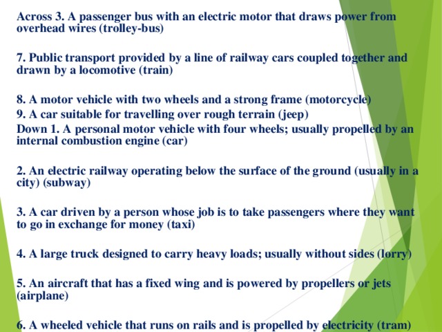 Across 3. A passenger bus with an electric motor that draws power from overhead wires (trolley-bus)  7. Public transport provided by a line of railway cars coupled together and drawn by a locomotive (train)  8. A motor vehicle with two wheels and a strong frame (motorcycle) 9. A car suitable for travelling over rough terrain (jeep) Down 1. A personal motor vehicle with four wheels; usually propelled by an internal combustion engine (car)  2. An electric railway operating below the surface of the ground (usually in a city) (subway)  3. A car driven by a person whose job is to take passengers where they want to go in exchange for money (taxi)  4. A large truck designed to carry heavy loads; usually without sides (lorry)  5. An aircraft that has a fixed wing and is powered by propellers or jets (airplane)  6. A wheeled vehicle that runs on rails and is propelled by electricity (tram) 