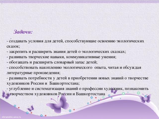 . Задачи:   . - создавать условия для детей, способствующие освоению экологических сказок; - закрепить и расширить знания детей о экологических сказках; - развивать творческие навыки, коммуникативные умения; - обогащать и расширять словарный запас детей; - способствовать накоплению экологического опыта, читая и обсуждая литературные произведения; - развивать потребности у детей в приобретении новых знаний о творчестве художников России и Башкортостана; - углубление и систематизация знаний о профессии художник, познакомить с творчеством художников России и Башкортостана 