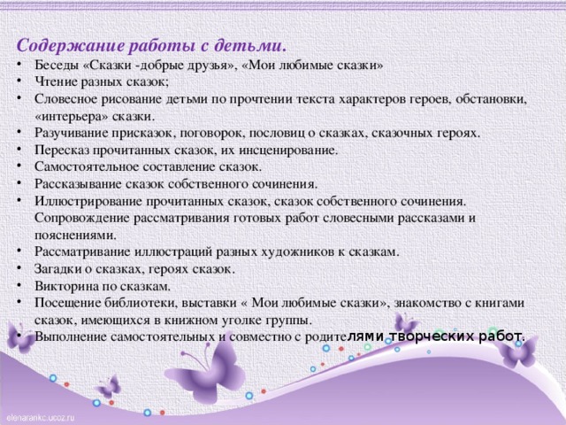 Содержание работы с детьми.  Беседы «Сказки -добрые друзья», «Мои любимые сказки» Чтение разных сказок; Словесное рисование детьми по прочтении текста характеров героев, обстановки, «интерьера» сказки. Разучивание присказок, поговорок, пословиц о сказках, сказочных героях. Пересказ прочитанных сказок, их инсценирование. Самостоятельное составление сказок. Рассказывание сказок собственного сочинения. Иллюстрирование прочитанных сказок, сказок собственного сочинения. Сопровождение рассматривания готовых работ словесными рассказами и пояснениями. Рассматривание иллюстраций разных художников к сказкам. Загадки о сказках, героях сказок. Викторина по сказкам. Посещение библиотеки, выставки « Мои любимые сказки», знакомство с книгами сказок, имеющихся в книжном уголке группы. Выполнение самостоятельных и совместно с родите лями творческих работ. 