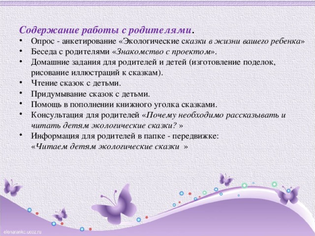   Содержание работы с родителями .  Опрос - анкетирование «Экологические с казки в жизни вашего ребенка » Беседа с родителями « Знакомство с проектом ». Домашние задания для родителей и детей (изготовление поделок, рисование иллюстраций к сказкам). Чтение сказок с детьми. Придумывание сказок с детьми. Помощь в пополнении книжного уголка сказками. Консультация для родителей  « Почему необходимо рассказывать и читать детям экологические сказки? » Информация для родителей в папке - передвижке:  « Читаем детям экологические сказки » 