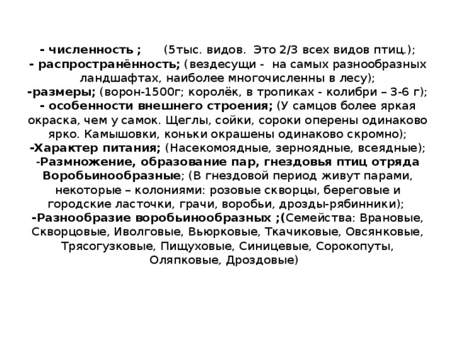 - численность ; (5тыс. видов. Это 2/3 всех видов птиц.);  - распространённость; (вездесущи - на самых разнообразных ландшафтах, наиболее многочисленны в лесу);  -размеры; (ворон-1500г; королёк, в тропиках - колибри – 3-6 г);  - особенности внешнего строения; (У самцов более яркая окраска, чем у самок. Щеглы, сойки, сороки оперены одинаково ярко. Камышовки, коньки окрашены одинаково скромно);  -Характер питания; (Насекомоядные, зерноядные, всеядные);  - Размножение, образование пар, гнездовья птиц отряда Воробьинообразные ; (В гнездовой период живут парами, некоторые – колониями: розовые скворцы, береговые и городские ласточки, грачи, воробьи, дрозды-рябинники);  -Разнообразие воробьинообразных ;( Семейства: Врановые, Скворцовые, Иволговые, Вьюрковые, Ткачиковые, Овсянковые, Трясогузковые, Пищуховые, Синицевые, Сорокопуты, Оляпковые, Дроздовые)   