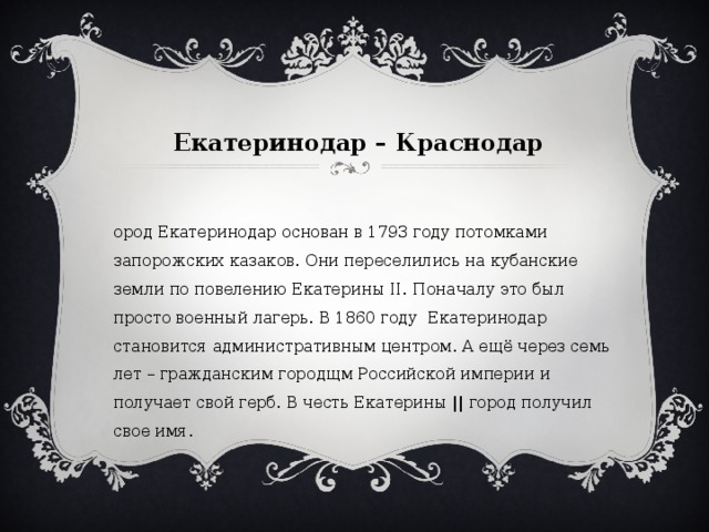 Екатеринодар – Краснодар   Город Екатеринодар основан в 1793 году потомками запорожских казаков. Они переселились на кубанские земли по повелению Екатерины II. Поначалу это был просто военный лагерь. В 1860 году Екатеринодар становится административным центром. А ещё через семь лет – гражданским городщм Российской империи и получает свой герб. В честь Екатерины || город получил свое имя. 