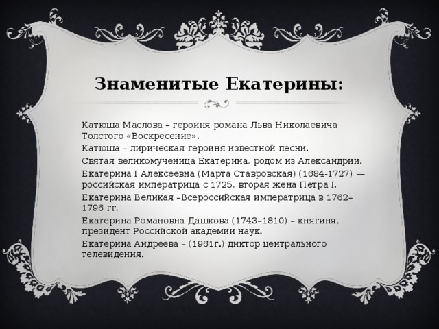  Знаменитые Екатерины: Катюша Маслова – героиня романа Льва Николаевича Толстого «Воскресение». Катюша – лирическая героиня известной песни. Святая великомученица Екатерина, родом из Александрии. Екатерина I Алексеевна (Марта Ставровская) (1684-1727) — российская императрица с 1725, вторая жена Петра I. Екатерина Великая –Всероссийская императрица в 1762–1796 гг. Екатерина Романовна Дашкова (1743–1810) – княгиня, президент Российской академии наук. Екатерина Андреева – (1961г.) диктор центрального телевидения. 