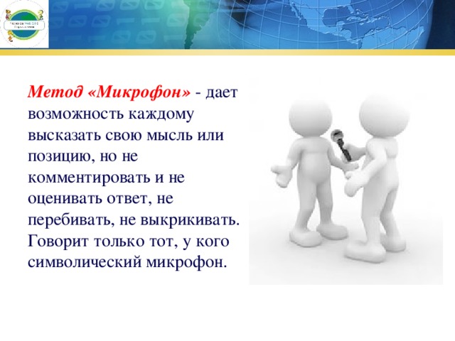 Метод «Микрофон»   - дает возможность каждому высказать свою мысль или позицию, но не комментировать и не оценивать ответ, не перебивать, не выкрикивать. Говорит только тот, у кого символический микрофон. 