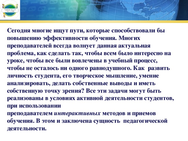 Сегодня многие ищут пути, которые способствовали бы повышению эффективности обучения. Многих преподавателей всегда волнует данная актуальная  проблема, как сделать так, чтобы всем было интересно на уроке, чтобы все были вовлечены в учебный процесс, чтобы не осталось ни одного равнодушного. Как  развить личность студента, его творческое мышление, умение анализировать, делать собственные выводы и иметь собственную точку зрения? Все эти задачи могут быть реализованы в условиях активной деятельности студентов, при использовании преподавателем  интерактивных  методов и приемов обучения. В этом и заключена сущность  педагогической деятельности.         