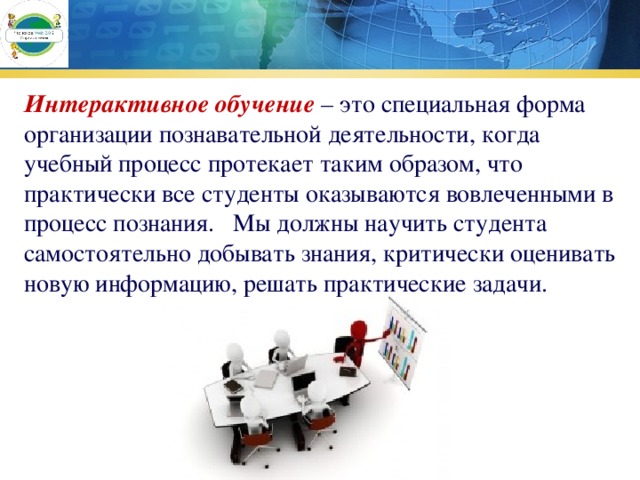 Интерактивное обучение  – это специальная форма организации познавательной деятельности, когда учебный процесс протекает таким образом, что практически все студенты оказываются вовлеченными в процесс познания.   Мы должны научить студента самостоятельно добывать знания, критически оценивать новую информацию, решать практические задачи. 