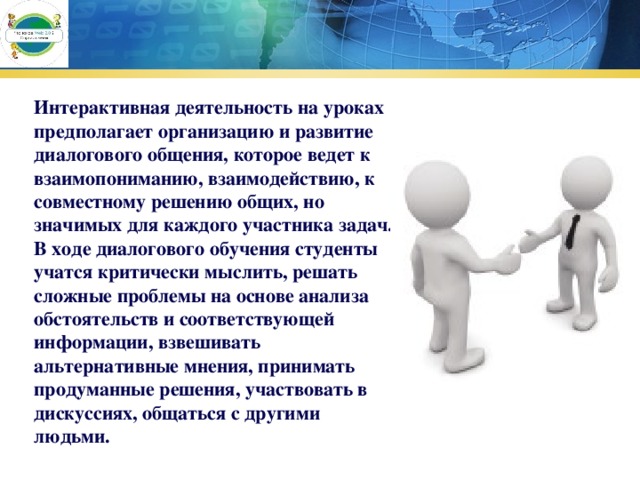 Интерактивная деятельность на уроках предполагает организацию и развитие диалогового общения, которое ведет к взаимопониманию, взаимодействию, к совместному решению общих, но значимых для каждого участника задач. В ходе диалогового обучения студенты  учатся критически мыслить, решать сложные проблемы на основе анализа обстоятельств и соответствующей информации, взвешивать альтернативные мнения, принимать продуманные решения, участвовать в дискуссиях, общаться с другими людьми. 