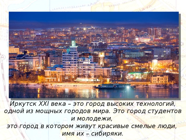Иркутск XXI века – это город высоких технологий, одной из мощных городов мира. Это город студентов и молодежи, это город в котором живут красивые смелые люди, имя их – сибиряки. 