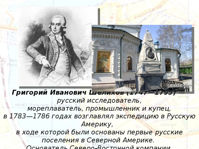 Григорий Иванович Шелихов (1747—1795)  — русский исследователь, мореплаватель, промышленник и купец, в 1783—1786 годах возглавлял экспедицию в Русскую Америку, в ходе которой были основаны первые русские поселения в Северной Америке. Основатель Северо-Восточной компании. 