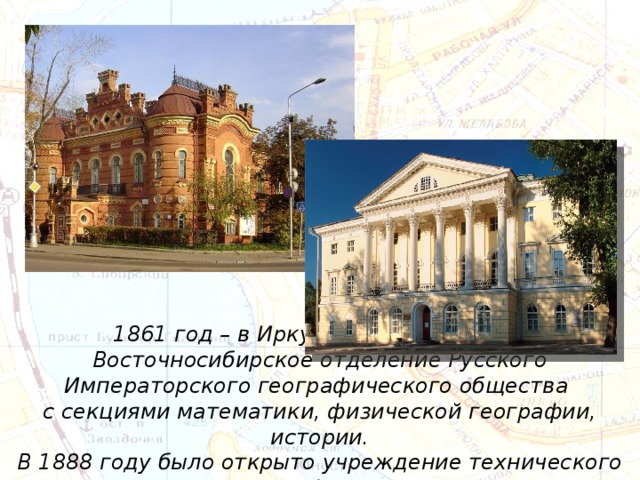 1861 год – в Иркутске было открыто Восточносибирское отделение Русского Императорского географического общества с секциями математики, физической географии, истории. В 1888 году было открыто учреждение технического профиля. 